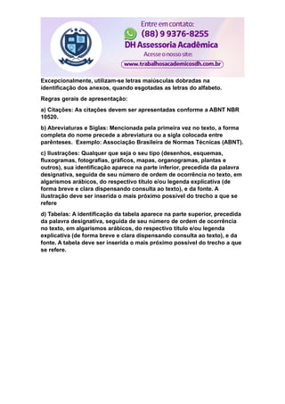 Excepcionalmente, utilizam-se letras maiúsculas dobradas na
identificação dos anexos, quando esgotadas as letras do alfabeto.
Regras gerais de apresentação:
a) Citações: As citações devem ser apresentadas conforme a ABNT NBR
10520.
b) Abreviaturas e Siglas: Mencionada pela primeira vez no texto, a forma
completa do nome precede a abreviatura ou a sigla colocada entre
parênteses. Exemplo: Associação Brasileira de Normas Técnicas (ABNT).
c) Ilustrações: Qualquer que seja o seu tipo (desenhos, esquemas,
fluxogramas, fotografias, gráficos, mapas, organogramas, plantas e
outros), sua identificação aparece na parte inferior, precedida da palavra
designativa, seguida de seu número de ordem de ocorrência no texto, em
algarismos arábicos, do respectivo título e/ou legenda explicativa (de
forma breve e clara dispensando consulta ao texto), e da fonte. A
ilustração deve ser inserida o mais próximo possível do trecho a que se
refere
d) Tabelas: A identificação da tabela aparece na parte superior, precedida
da palavra designativa, seguida de seu número de ordem de ocorrência
no texto, em algarismos arábicos, do respectivo título e/ou legenda
explicativa (de forma breve e clara dispensando consulta ao texto), e da
fonte. A tabela deve ser inserida o mais próximo possível do trecho a que
se refere.
 
