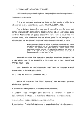 10
4 DELIMITAÇÃO DA ÁREA DE ATUAÇÃO
A área de atuação para realização do estágio supervisionado obrigatório foi o
Setor de Desenvolvimento.
“A arte de estampar percorreu um longo caminho desde a inicial forma
artesanal até as avançadas técnicas atuais.” (PEZZOLO, 2007, p.188).
Para o designer desenvolver estampas é necessária que ela tenha, pelo
menos, uma base sobre conhecimento de cores, formas e todos os processos que á
envolvem. Assim sendo, ele poderá desenvolver novas ideias e inovar nas suas
criações, afinal, este profissional tem em mente quais são as limitações e as
possibilidades que a empresa possui para o desenvolvimento de seus produtos.
Muito antes de surgirem os tecidos, os homens já pintavam seus corpos
com pigmentos minerais este foi o primeiro adorno pessoal. Além de realçar
a beleza, essa pintura servia para distinguir a classe social e lhes
assegurava proteção mágica. Para executá-las, valiam-se dos dedos, de
palitos ou de espátulas. Do corpo, a pintura passou para o couro e, depois
para os tecidos. (PEZZOLO, 2007, p. 183).
“As estampas devem estar conectadas com todo o sistema no qual pertencem
e não apenas decorar ou embelezar a superfície dos tecidos”. (MACIEIRA,
PONTES, 2007, p.107)
Serão apresentadas a seguir questões relacionadas às atividades a serem
desenvolvidas e os objetivos do estágio.
4.1 ATIVIDADES A SEREM DESENVOLVIDAS
Dentre as atividades que foram realizadas pela estagiária, podemos
relacionar as seguintes:
a) Acompanhar todo o processo no setor de Desenvolvimento;
b) Elaborar novas colorações para desenhos já existentes no setor de
Desenvolvimento com base no conhecimento obtido diante o acompanhamento;
c) Acompanhar o processo de estampagem de amostras;
d) Acompanhar e Analisar todo o processo de gravação de cilindro e estampagem.
 