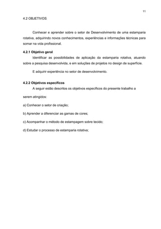 11
4.2 OBJETIVOS
Conhecer e aprender sobre o setor de Desenvolvimento de uma estamparia
rotativa, adquirindo novos conhecimentos, experiências e informações técnicas para
somar na vida profissional.
4.2.1 Objetivo geral
Identificar as possibilidades de aplicação da estamparia rotativa, atuando
sobre a pesquisa desenvolvida, e em soluções de projetos no design de superfície.
E adquirir experiência no setor de desenvolvimento.
4.2.2 Objetivos específicos
A seguir estão descritos os objetivos específicos do presente trabalho a
serem atingidos:
a) Conhecer o setor de criação;
b) Aprender a diferenciar as gamas de cores;
c) Acompanhar o método de estampagem sobre tecido;
d) Estudar o processo de estamparia rotativa;
 