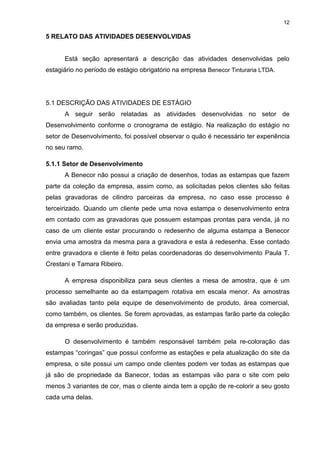 12
5 RELATO DAS ATIVIDADES DESENVOLVIDAS
Está seção apresentará a descrição das atividades desenvolvidas pelo
estagiário no período de estágio obrigatório na empresa Benecor Tinturaria LTDA.
5.1 DESCRIÇÃO DAS ATIVIDADES DE ESTÁGIO
A seguir serão relatadas as atividades desenvolvidas no setor de
Desenvolvimento conforme o cronograma de estágio. Na realização do estágio no
setor de Desenvolvimento, foi possível observar o quão é necessário ter experiência
no seu ramo.
5.1.1 Setor de Desenvolvimento
A Benecor não possui a criação de desenhos, todas as estampas que fazem
parte da coleção da empresa, assim como, as solicitadas pelos clientes são feitas
pelas gravadoras de cilindro parceiras da empresa, no caso esse processo é
terceirizado. Quando um cliente pede uma nova estampa o desenvolvimento entra
em contado com as gravadoras que possuem estampas prontas para venda, já no
caso de um cliente estar procurando o redesenho de alguma estampa a Benecor
envia uma amostra da mesma para a gravadora e esta á redesenha. Esse contado
entre gravadora e cliente é feito pelas coordenadoras do desenvolvimento Paula T.
Crestani e Tamara Ribeiro.
A empresa disponibiliza para seus clientes a mesa de amostra, que é um
processo semelhante ao da estampagem rotativa em escala menor. As amostras
são avaliadas tanto pela equipe de desenvolvimento de produto, área comercial,
como também, os clientes. Se forem aprovadas, as estampas farão parte da coleção
da empresa e serão produzidas.
O desenvolvimento é também responsável também pela re-coloração das
estampas “coringas” que possui conforme as estações e pela atualização do site da
empresa, o site possui um campo onde clientes podem ver todas as estampas que
já são de propriedade da Banecor, todas as estampas vão para o site com pelo
menos 3 variantes de cor, mas o cliente ainda tem a opção de re-colorir a seu gosto
cada uma delas.
 