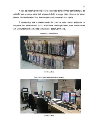 13
A sala do Desenvolvimento possui arquivada “bandeirinhas” com estampas da
coleção que se segue para fácil acesso de todo o acervo caso interesse de algum
cliente, também bandeirinhas de estampas particulares de cada cliente.
A acadêmica teve a oportunidade de observar cada núcleo existente na
empresa para entender um pouco mais sobre todo o processo, mas interessou-se
em aprofundar conhecimentos no núcleo do desenvolvimento.
Figura 01 – Bandeirinhas
Fonte: Autora
Figura 02 – Sala Desenvolvimento Benecor
Fonte: Autora
 