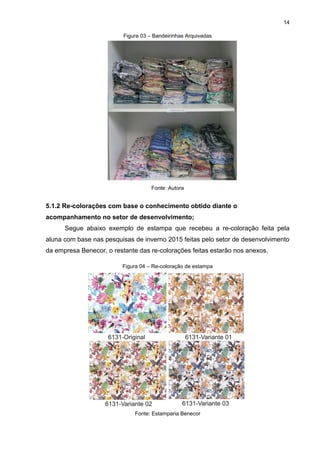 14
Figura 03 – Bandeirinhas Arquivadas
Fonte: Autora
5.1.2 Re-colorações com base o conhecimento obtido diante o
acompanhamento no setor de desenvolvimento;
Segue abaixo exemplo de estampa que recebeu a re-coloração feita pela
aluna com base nas pesquisas de inverno 2015 feitas pelo setor de desenvolvimento
da empresa Benecor, o restante das re-colorações feitas estarão nos anexos.
Figura 04 – Re-coloração de estampa
Fonte: Estamparia Benecor
 