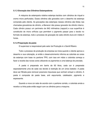 15
5.1.3 Gravação dos Cilindros Estampadores
A máquina de estamparia rotativa estampa tecidos com cilindros de níquel e
cromo micro perfurados. Esses cilindros são gravados com o desenho da estampa
comprada pelo cliente. As gravações das estampas nesses cilindros são feitas nas
chamadas gravadoras de cilindro, a Benecor não possui gravador de cilindro interno.
Cada cilindro possui um perímetro de 642 milímetros (rapport) e sua superfície é
constituído de micro orifícios que permitem o pigmento passar para o tecido no
formato da estampa, todo o processo de gravação de cada cilindro dura em média 5
horas.
5.1.4 Preparação da pasta
O supervisor e responsável pelo setor de Produção é o Gentil Ribeiro
Todo o processo de produção da empresa se inicia quando o cliente aprova o
desenho e sua coloração, ai então o desenvolvimento informa ao colorista as cores
da estampa com base no pantone TPX, com isso em mãos o colorista começa a
fazer a receita das novas cores utilizando os pigmentos e uma balança de precisão.
A pasta é preparada em barris de 60 litros, cada cor é preparada
separadamente uma de cada vez devido à restrição de um único batedor. A pasta
deve ser filtrada para remover possíveis impurezas que venham entupir o cilindro. A
pasta é composta de pasta base, anti espumante, catalisador, pigmento e
espessante.
Quando a nova cor esta de acordo com o pantone correto, o colorista anota a
receita e a tinta pode então seguir com os cilindros para a maquina.
 