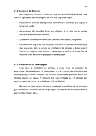 17
5.1.5 Montagem da Bancada
A montagem da bancada consiste em organizar a máquina de estampar para
começar o processo de estampagem, e é feito nas seguintes etapas:
 Posicionar os cilindros estampadores corretamente, ajustando sua largura a
largura do tecido.
 As rasquetas são inseridas dentro dos cilindros, é por elas que as pastas
passarão para dentro dos cilindros;
 Ajustes dos comandos de velocidade, temperatura da estufa, magnético;
 Os tonéis com as pastas são colocadas próximas às bombas de alimentação
das rasquetas. Com o término da montagem da bancada o tecido-guia é
inserido na máquina para realizar o passamento e verificar as condições da
máquina antes do inicio do processo de estampagem.
5.1.6 Procedimento da Estampagem
Logo após a montagem da bancada e dá-se inicio ao processo de
estampagem. O procedimento da estampagem ocorre com o movimento do tapete
(esteira) que provocam as rotações dos cilindros, as rasquetas que estão dentro dos
cilindros liberam as pastas. A Máquina tem uma limitação de 10 cilindros por
estampa e com isso tem a capacidade de produzir 30m/min.
Na saída da estampagem o tecido é guiado por uma esteira para a secagem
que consiste em uma estrutura de aço protegida com placas de isolamento térmico
que impede a fuga de calor.
 