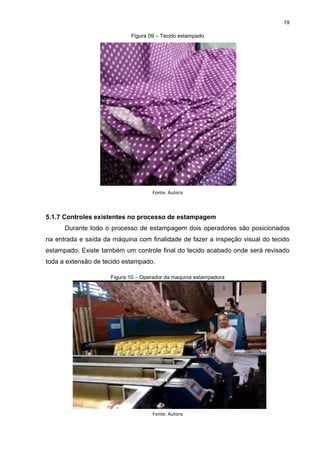 19
Figura 09 – Tecido estampado
Fonte: Autora
5.1.7 Controles existentes no processo de estampagem
Durante todo o processo de estampagem dois operadores são posicionados
na entrada e saída da máquina com finalidade de fazer a inspeção visual do tecido
estampado. Existe também um controle final do tecido acabado onde será revisado
toda a extensão de tecido estampado.
Figura 10 – Operador da maquina estampadora
Fonte: Autora
 