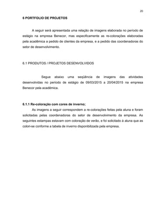 20
6 PORTFOLIO DE PROJETOS
A seguir será apresentada uma relação de imagens elaborada no período de
estágio na empresa Benecor, mas especificamente as re-colorações elaboradas
pela acadêmica a pedido de clientes da empresa, e a pedido das coordenadoras do
setor de desenvolvimento.
6.1 PRODUTOS / PROJETOS DESENVOLVIDOS
Segue abaixo uma seqüência de imagens das atividades
desenvolvidas no período de estágio de 09/03/2015 a 20/04/2015 na empresa
Benecor pela acadêmica.
6.1.1 Re-coloração com cores de inverno;
As imagens a seguir correspondem a re-colorações feitas pela aluna e foram
solicitadas pelas coordenadoras do setor de desenvolvimento da empresa. As
seguintes estampas estavam com coloração de verão, e foi solicitado à aluna que as
colori-se conforme a tabela de inverno disponibilizada pela empresa.
 