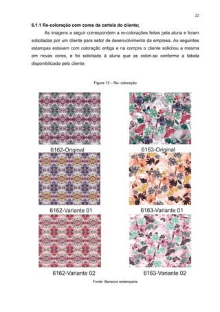 22
6.1.1 Re-coloração com cores da cartela do cliente;
As imagens a seguir correspondem a re-colorações feitas pela aluna e foram
solicitadas por um cliente para setor de desenvolvimento da empresa. As seguintes
estampas estavam com coloração antiga e na compra o cliente solicitou a mesma
em novas cores, e foi solicitado à aluna que as colori-se conforme a tabela
disponibilizada pelo cliente.
Figura 13 – Re- coloração
Fonte: Benecor estamparia
 