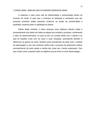 23
7 CONCLUSÃO / ANÁLISE DAS ATIVIDADES DESENVOLVIDAS
A estampa é vista como arte de diferenciação e exclusividade dentro do
universo da moda. E para que a empresa se destaque é necessário que seu
processo produtivo esteja operando conforme as metas de produtividade e
qualidade, trazendo assim a satisfação do cliente.
Diante deste contexto, o aluno alcançou seus objetivos através coleta e
processamento dos dados em todas as etapas que compõe o processo, conhecendo
o setor de desenvolvimento, no qual se tem um contato direto com o cliente e no
qual se trabalha muito com as cores e suas variações, aprendendo também a
diferenciar as gamas de cores, também pode acompanhar de perto todo o método
da estampagem e com isso entender melhor todo o processo da estamparia rotativa
acompanhando de perto desde a receita das cores ate o tecido estampado. Com
isso é dado como cumprido todos os objetivos que se tinha no inicio deste estagio.
 