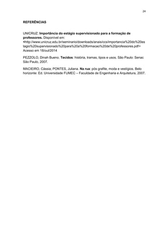 24
REFERÊNCIAS
UNICRUZ. Importância do estágio supervisionado para a formação de
professores. Disponível em:
<http://www.unicruz.edu.br/seminario/downloads/anais/ccs/importancia%20do%20es
tagio%20supervisionado%20para%20a%20formacao%20de%20professores.pdf>
Acesso em 18/out/2014
PEZZOLO, Dinah Bueno. Tecidos: história, tramas, tipos e usos. São Paulo: Senac
São Paulo, 2007.
MACIEIRO, Cássia; PONTES, Juliana. Na rua: pós grafite, moda e vestígios. Belo
horizonte: Ed. Universidade FUMEC – Faculdade de Engenharia e Arquitetura, 2007.
 