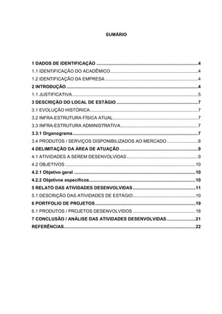 SUMÁRIO
1 DADOS DE IDENTIFICAÇÃO .................................................................................4
1.1 IDENTIFICAÇÃO DO ACADÊMICO......................................................................4
1.2 IDENTIFICAÇÃO DA EMPRESA ..........................................................................4
2 INTRODUÇÃO .........................................................................................................4
1.1 JUSTIFICATIVA ....................................................................................................5
3 DESCRIÇÃO DO LOCAL DE ESTÁGIO .................................................................7
3.1 EVOLUÇÃO HISTÓRICA......................................................................................7
3.2 INFRA-ESTRUTURA FÍSICA ATUAL....................................................................7
3.3 INFRA-ESTRUTURA ADMINISTRATIVA..............................................................7
3.3.1 Organograma....................................................................................................7
3.4 PRODUTOS / SERVIÇOS DISPONIBILIZADOS AO MERCADO.........................8
4 DELIMITAÇÃO DA ÁREA DE ATUAÇÃO ..............................................................9
4.1 ATIVIDADES A SEREM DESENVOLVIDAS.........................................................9
4.2 OBJETIVOS ........................................................................................................10
4.2.1 Objetivo geral .................................................................................................10
4.2.2 Objetivos específicos.....................................................................................10
5 RELATO DAS ATIVIDADES DESENVOLVIDAS..................................................11
5.1 DESCRIÇÃO DAS ATIVIDADES DE ESTÁGIO..................................................10
6 PORTFOLIO DE PROJETOS................................................................................19
6.1 PRODUTOS / PROJETOS DESENVOLVIDOS ..................................................18
7 CONCLUSÃO / ANÁLISE DAS ATIVIDADES DESENVOLVIDAS.......................21
REFERÊNCIAS.........................................................................................................22
 