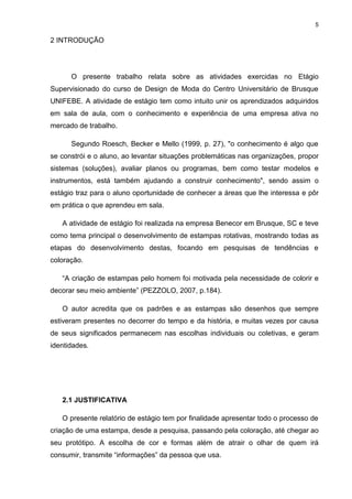 5
2 INTRODUÇÃO
O presente trabalho relata sobre as atividades exercidas no Etágio
Supervisionado do curso de Design de Moda do Centro Universitário de Brusque
UNIFEBE. A atividade de estágio tem como intuito unir os aprendizados adquiridos
em sala de aula, com o conhecimento e experiência de uma empresa ativa no
mercado de trabalho.
Segundo Roesch, Becker e Mello (1999, p. 27), "o conhecimento é algo que
se constrói e o aluno, ao levantar situações problemáticas nas organizações, propor
sistemas (soluções), avaliar planos ou programas, bem como testar modelos e
instrumentos, está também ajudando a construir conhecimento", sendo assim o
estágio traz para o aluno oportunidade de conhecer a áreas que lhe interessa e pôr
em prática o que aprendeu em sala.
A atividade de estágio foi realizada na empresa Benecor em Brusque, SC e teve
como tema principal o desenvolvimento de estampas rotativas, mostrando todas as
etapas do desenvolvimento destas, focando em pesquisas de tendências e
coloração.
“A criação de estampas pelo homem foi motivada pela necessidade de colorir e
decorar seu meio ambiente” (PEZZOLO, 2007, p.184).
O autor acredita que os padrões e as estampas são desenhos que sempre
estiveram presentes no decorrer do tempo e da história, e muitas vezes por causa
de seus significados permanecem nas escolhas individuais ou coletivas, e geram
identidades.
2.1 JUSTIFICATIVA
O presente relatório de estágio tem por finalidade apresentar todo o processo de
criação de uma estampa, desde a pesquisa, passando pela coloração, até chegar ao
seu protótipo. A escolha de cor e formas além de atrair o olhar de quem irá
consumir, transmite “informações” da pessoa que usa.
 