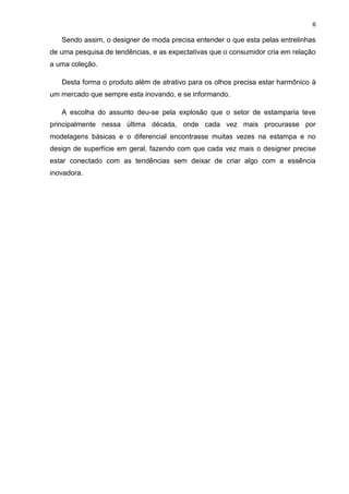 6
Sendo assim, o designer de moda precisa entender o que esta pelas entrelinhas
de uma pesquisa de tendências, e as expectativas que o consumidor cria em relação
a uma coleção.
Desta forma o produto além de atrativo para os olhos precisa estar harmônico à
um mercado que sempre esta inovando, e se informando.
A escolha do assunto deu-se pela explosão que o setor de estamparia teve
principalmente nessa última década, onde cada vez mais procurasse por
modelagens básicas e o diferencial encontrasse muitas vezes na estampa e no
design de superfície em geral, fazendo com que cada vez mais o designer precise
estar conectado com as tendências sem deixar de criar algo com a essência
inovadora.
 