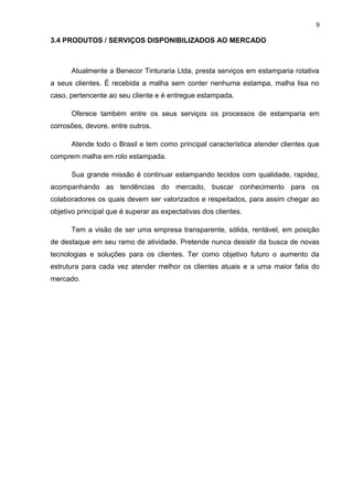 9
3.4 PRODUTOS / SERVIÇOS DISPONIBILIZADOS AO MERCADO
Atualmente a Benecor Tinturaria Ltda, presta serviços em estamparia rotativa
a seus clientes. É recebida a malha sem conter nenhuma estampa, malha lisa no
caso, pertencente ao seu cliente e é entregue estampada.
Oferece também entre os seus serviços os processos de estamparia em
corrosões, devore, entre outros.
Atende todo o Brasil e tem como principal característica atender clientes que
comprem malha em rolo estampada.
Sua grande missão é continuar estampando tecidos com qualidade, rapidez,
acompanhando as tendências do mercado, buscar conhecimento para os
colaboradores os quais devem ser valorizados e respeitados, para assim chegar ao
objetivo principal que é superar as expectativas dos clientes.
Tem a visão de ser uma empresa transparente, sólida, rentável, em posição
de destaque em seu ramo de atividade. Pretende nunca desistir da busca de novas
tecnologias e soluções para os clientes. Ter como objetivo futuro o aumento da
estrutura para cada vez atender melhor os clientes atuais e a uma maior fatia do
mercado.
 