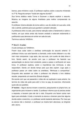 10

branco, para ministrar a aula. O professor explicou sobre o assunto ministrado
no 7º B. Pergunta sempre “Vocês tem alguma dúvida?”.
Sua forma didática nesta Turma é Escrever e depois explicar o assunto.
Mostrou as imagens de alguns Anelídeos para melhor compreensão do
assunto.
O professor chama atenção da turma sobre o uso de celular em sua aula, onde
não o admite, pedindo para que guardem e prestem atenção.
A professora entra na sala, para chamar atenção sobre o fardamento e sobre o
horário, em que vários ainda não haviam anotado e estavam reclamando e
justificando suas demoras em entrar em sala de aula.
Termina a aula ás 14h00min.

7º Ano A - 2 aulas:
A aula começou as 13h00mim.
Foram duas aulas sobre a anelídea continuação do assunto anterior. O
professor iniciou sua aula fazendo a chamada, onde muitos faltaram e ou não
iram mais comparecer. Logo após, deu sua aula, com auxilio de data show e
livro. Sendo assim, de acordo com que o professor iria fazendo sua
apresentação os alunos iriam anotando, passo a passo e verificando em seus
livros. O professor explicou sobre a importância das minhocas, e eles
respondiam. Dando um devido tempo para que eles copiem. Logo após o
professor passa um vídeo sobre os anelídeos, “Minhocas e companhias”.
Enquanto eles assistem ao vídeo o professor iria olhando o livro didático
escolar, preparando um exercício (Estudo dirigido).
De acordo com que vai passando o vídeo ele vai explicado à aula anterior. Ao
termino do vídeo ele pede para abrir o livro na pag. do exercício, informando
quais são as questões.
2º horário – Alguns alunos iniciam o exercício, pesquisando no próprio livro, se
organizando para iniciarem a tarefa. O professor informa que só precisa anotar
a resposta, e levarem para ele dar o visto. Enquanto uns fazem outros nem
ligam para atividade. A todo o momento os alunos o chamam para tirar alguma
duvida sobre o exercício, e o professor sendo bastante atencioso. Por mas que
os alunos não o chamem, o professor se mostra bem atencioso, se dirigindo
até o aluno.

 