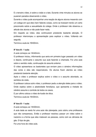 12

E o terceiro vídeo, é sobre a visão e o tato. Durante vinte minutos os alunos se
puseram parados observando o vídeo.
Durante o vídeo pude acompanhar uma reação de alguns alunos mexendo com
um colega em que eles iriam falando coisas, como se tivessem tendo um certo
preconceito sobre a sexualidade do colega. Onde o professor não observou a
atitude dos alunos e não pode fazer nada.
Em respeito ao vídeo, eles continuaram prestando bastante atenção. O
professor interrompeu a apresentação para explicar o vídeo. Voltando em
seguida.
Termina a aula ás 16h00min.

8º Ano B - 1 aula:
A aula começou as 14h40mim.
O professor iniciou, informando que seria em primeiro lugar passado um vídeo
e depois, continuaria o assunto sua aula fazendo a chamada. Foi uma aula
sobre o sentido visão, continuação do assunto anterior.
O vídeo apresentava os bastonetes que enviam para o cérebro informações
das cores e eles são responsáveis. Os alunos ficam atentos ao vídeo
prestando bastante atenção.
Após o vídeo o professor explica sobre o vídeo e o assunto abordado, os
sentidos da visão.
O professor coloca outro vídeo, o professor pediu a atenção deles para o vídeo.
Onde explica sobre a plasticidade fenotípica, que apresenta a metade do
cérebro assume o controle de todos os casos.
E por ultimo coloca o vídeo de ilusão de ótica.
Termina a aula ás 15h30min.

8º Ano B - 1 aula:
A aula começou as 14h00mim.
A aula dada ao sexto foi uma aula não planejada, pois cobriu uma professora
que não compareceu. Então o professor resolveu passar um vídeo sobre o
nazismo e a forma que eles matavam as pessoas, como com as câmaras de
gás. O tipo de gás.
Foi uma hora de vídeo aula.

 