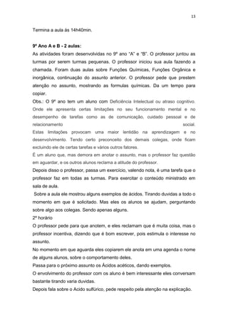 13

Termina a aula ás 14h40min.

9º Ano A e B - 2 aulas:
As atividades foram desenvolvidas no 9º ano “A” e “B”. O professor juntou as
turmas por serem turmas pequenas. O professor iniciou sua aula fazendo a
chamada. Foram duas aulas sobre Funções Químicas, Funções Orgânica e
inorgânica, continuação do assunto anterior. O professor pede que prestem
atenção no assunto, mostrando as formulas químicas. Da um tempo para
copiar.
Obs.: O 9º ano tem um aluno com Deficiência Intelectual ou atraso cognitivo.
Onde ele apresenta certas limitações no seu funcionamento mental e no
desempenho de tarefas como as de comunicação, cuidado pessoal e de
relacionamento

social.

Estas limitações provocam uma maior lentidão na aprendizagem e no
desenvolvimento. Tendo certo preconceito dos demais colegas, onde ficam
excluindo ele de certas tarefas e vários outros fatores.
É um aluno que, mas demora em anotar o assunto, mas o professor faz questão
em aguardar, e os outros alunos reclama a atitude do professor.

Depois disso o professor, passa um exercício, valendo nota, é uma tarefa que o
professor faz em todas as turmas. Para exercitar o conteúdo ministrado em
sala de aula.
Sobre a aula ele mostrou alguns exemplos de ácidos. Tirando duvidas a todo o
momento em que é solicitado. Mas eles os alunos se ajudam, perguntando
sobre algo aos colegas. Sendo apenas alguns.
2º horário
O professor pede para que anotem, e eles reclamam que é muita coisa, mas o
professor incentiva, dizendo que é bom escrever, pois estimula o interesse no
assunto.
No momento em que aguarda eles copiarem ele anota em uma agenda o nome
de alguns alunos, sobre o comportamento deles.
Passa para o próximo assunto os Ácidos acéticos, dando exemplos.
O envolvimento do professor com os aluno é bem interessante eles conversam
bastante tirando varia duvidas.
Depois fala sobre o Acido sulfúrico, pede respeito pela atenção na explicação.

 