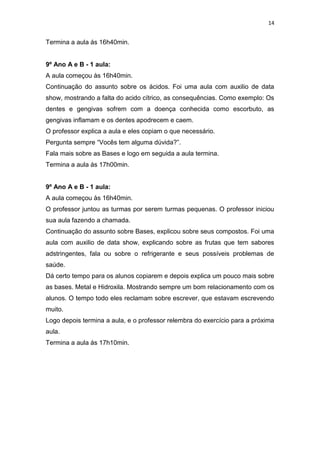 14

Termina a aula ás 16h40min.

9º Ano A e B - 1 aula:
A aula começou às 16h40min.
Continuação do assunto sobre os ácidos. Foi uma aula com auxilio de data
show, mostrando a falta do acido cítrico, as consequências. Como exemplo: Os
dentes e gengivas sofrem com a doença conhecida como escorbuto, as
gengivas inflamam e os dentes apodrecem e caem.
O professor explica a aula e eles copiam o que necessário.
Pergunta sempre “Vocês tem alguma dúvida?”.
Fala mais sobre as Bases e logo em seguida a aula termina.
Termina a aula ás 17h00min.

9º Ano A e B - 1 aula:
A aula começou às 16h40min.
O professor juntou as turmas por serem turmas pequenas. O professor iniciou
sua aula fazendo a chamada.
Continuação do assunto sobre Bases, explicou sobre seus compostos. Foi uma
aula com auxilio de data show, explicando sobre as frutas que tem sabores
adstringentes, fala ou sobre o refrigerante e seus possíveis problemas de
saúde.
Dá certo tempo para os alunos copiarem e depois explica um pouco mais sobre
as bases. Metal e Hidroxila. Mostrando sempre um bom relacionamento com os
alunos. O tempo todo eles reclamam sobre escrever, que estavam escrevendo
muito.
Logo depois termina a aula, e o professor relembra do exercício para a próxima
aula.
Termina a aula ás 17h10min.

 