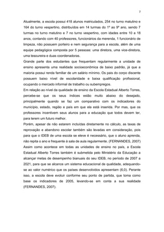 7

Atualmente, a escola possui 418 alunos matriculados, 254 no turno matutino e
164 do turno vespertino, distribuídos em 14 turmas do 1º ao 9º ano, sendo 7
turmas no turno matutino e 7 no turno vespertino, com idades entre 10 a 18
anos, contando com 40 professores, funcionários da merenda, 1 funcionário de
limpeza, não possuem porteiro e nem segurança para a escola, além de uma
equipe pedagógica composta por 5 pessoas: uma diretora, uma vice-diretora,
uma tesoureira e duas coordenadoras.
Grande parte dos estudantes que frequentam regularmente a unidade de
ensino apresenta uma realidade socioeconômica de baixo padrão, já que a
maioria possui renda familiar de um salário mínimo. Os pais do corpo discente
possuem baixo nível de escolaridade e baixa qualificação profissional,
ocupando o mercado informal de trabalho ou subempregos.
Em relação ao nível da qualidade de ensino da Escola Estadual Alberto Torres,
percebe-se

que

os

seus

índices

estão

muito

abaixo

do

desejado,

principalmente quando se faz um comparativo com os indicadores do
município, estado, região e país em que ela está inserida. Por mas, que os
professores incentivem seus alunos para a educação que todos devem ter,
para terem um futuro melhor.
Porém, apesar de não estarem incluídas diretamente no cálculo, as taxas de
reprovação e abandono escolar também são levadas em consideração, pois
para que o IDEB de uma escola se eleve é necessário, que o aluno aprenda,
não repita o ano e frequente à sala de aula regularmente. (FERNANDES, 2007)
Assim como acontece em todas as unidades de ensino no país, a Escola
Estadual Alberto Torres também é submetida pelo Ministério da Educação a
alcançar metas de desempenho bianuais do seu IDEB, no período de 2007 a
2021, para que se alcance um sistema educacional de qualidade, adequandose ao valor numérico que os países desenvolvidos apresentam (6,0). Perante
isso, a escola deve evoluir conforme seu ponto de partida, que toma como
base os indicadores de 2005, levando-se em conta a sua realidade
(FERNANDES, 2007).

 