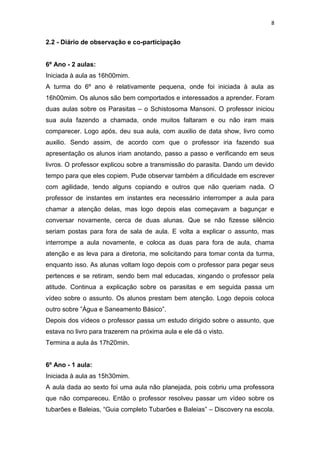 8

2.2 - Diário de observação e co-participação

6º Ano - 2 aulas:
Iniciada à aula as 16h00mim.
A turma do 6º ano é relativamente pequena, onde foi iniciada à aula as
16h00mim. Os alunos são bem comportados e interessados a aprender. Foram
duas aulas sobre os Parasitas – o Schistosoma Mansoni. O professor iniciou
sua aula fazendo a chamada, onde muitos faltaram e ou não iram mais
comparecer. Logo após, deu sua aula, com auxilio de data show, livro como
auxilio. Sendo assim, de acordo com que o professor iria fazendo sua
apresentação os alunos iriam anotando, passo a passo e verificando em seus
livros. O professor explicou sobre a transmissão do parasita. Dando um devido
tempo para que eles copiem. Pude observar também a dificuldade em escrever
com agilidade, tendo alguns copiando e outros que não queriam nada. O
professor de instantes em instantes era necessário interromper a aula para
chamar a atenção delas, mas logo depois elas começavam a bagunçar e
conversar novamente, cerca de duas alunas. Que se não fizesse silêncio
seriam postas para fora de sala de aula. E volta a explicar o assunto, mas
interrompe a aula novamente, e coloca as duas para fora de aula, chama
atenção e as leva para a diretoria, me solicitando para tomar conta da turma,
enquanto isso. As alunas voltam logo depois com o professor para pegar seus
pertences e se retiram, sendo bem mal educadas, xingando o professor pela
atitude. Continua a explicação sobre os parasitas e em seguida passa um
vídeo sobre o assunto. Os alunos prestam bem atenção. Logo depois coloca
outro sobre ”Água e Saneamento Básico”.
Depois dos vídeos o professor passa um estudo dirigido sobre o assunto, que
estava no livro para trazerem na próxima aula e ele dá o visto.
Termina a aula às 17h20min.

6º Ano - 1 aula:
Iniciada à aula as 15h30mim.
A aula dada ao sexto foi uma aula não planejada, pois cobriu uma professora
que não compareceu. Então o professor resolveu passar um vídeo sobre os
tubarões e Baleias, “Guia completo Tubarões e Baleias” – Discovery na escola.

 
