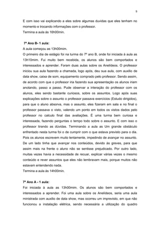 9

E com isso vai explicando a eles sobre algumas duvidas que eles tenham no
momento e trocando informações com o professor.
Termina a aula ás 16h00min.

7º Ano B- 1 aula:
A aula começou as 13h00mim.
O primeiro dia de estágio foi na turma do 7º ano B, onde foi iniciada à aula as
13h10mim. Fui muito bem recebida, os alunos são bem comportados e
interessados e aprender. Foram duas aulas sobre os Anelídeos. O professor
iniciou sua aula fazendo a chamada, logo após, deu sua aula, com auxilio de
data show, caixa de som, equipamento comprado pelo professor. Sendo assim,
de acordo com que o professor iria fazendo sua apresentação os alunos iriam
anotando, passo a passo. Pude observar a interação do professor com os
alunos, eles sendo bastante curiosos, sobre os assuntos. Logo após suas
explicações sobre o assunto o professor passava exercícios (Estudo dirigidos),
para que o aluno absorva, mas o assunto, eles fizeram em sala e no final o
professor passava o visto, valendo um ponto em todos os vistos dados pelo
professor no calculo final das avaliações. É uma turma bem curiosa e
interessada, fazendo perguntas o tempo todo sobre o assunto. E com isso o
professor tirando as dúvidas. Terminando a aula as Um grande obstáculo
enfrentado nesta turma foi o de cumprir com o que estava previsto para o dia.
Pois os alunos escrevem muito lentamente, impedindo de avançar no assunto.
De um lado tinha que avançar nos conteúdos, devido às greves, para que
assim mais na frente o aluno não se sentisse prejudicado. Por outro lado,
muitas vezes havia a necessidade de recuar, explicar várias vezes o mesmo
conteúdo e rever assuntos que eles não lembravam mais, porque muitos não
estavam entendendo nada.
Termina a aula ás 14h00min.

7º Ano A - 1 aula:
Foi iniciada à aula as 13h00mim. Os alunos são bem comportados e
interessados a aprender. Foi uma aula sobre os Anelídeos, seria uma aula
ministrada com auxilio de data show, mas ocorreu um imprevisto, em que não
funcionou a instalação elétrica, sendo necessária a utilização do quadro

 