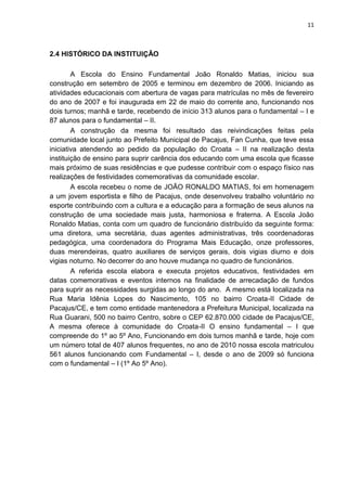 11
2.4 HISTÓRICO DA INSTITUIÇÃO
A Escola do Ensino Fundamental João Ronaldo Matias, iniciou sua
construção em setembro de 2005 e terminou em dezembro de 2006. Iniciando as
atividades educacionais com abertura de vagas para matrículas no mês de fevereiro
do ano de 2007 e foi inaugurada em 22 de maio do corrente ano, funcionando nos
dois turnos; manhã e tarde, recebendo de início 313 alunos para o fundamental – I e
87 alunos para o fundamental – II.
A construção da mesma foi resultado das reivindicações feitas pela
comunidade local junto ao Prefeito Municipal de Pacajus, Fan Cunha, que teve essa
iniciativa atendendo ao pedido da população do Croata – II na realização desta
instituição de ensino para suprir carência dos educando com uma escola que ficasse
mais próximo de suas residências e que pudesse contribuir com o espaço físico nas
realizações de festividades comemorativas da comunidade escolar.
A escola recebeu o nome de JOÃO RONALDO MATIAS, foi em homenagem
a um jovem esportista e filho de Pacajus, onde desenvolveu trabalho voluntário no
esporte contribuindo com a cultura e a educação para a formação de seus alunos na
construção de uma sociedade mais justa, harmoniosa e fraterna. A Escola João
Ronaldo Matias, conta com um quadro de funcionário distribuído da seguinte forma:
uma diretora, uma secretária, duas agentes administrativas, três coordenadoras
pedagógica, uma coordenadora do Programa Mais Educação, onze professores,
duas merendeiras, quatro auxiliares de serviços gerais, dois vigias diurno e dois
vigias noturno. No decorrer do ano houve mudança no quadro de funcionários.
A referida escola elabora e executa projetos educativos, festividades em
datas comemorativas e eventos internos na finalidade de arrecadação de fundos
para suprir as necessidades surgidas ao longo do ano. A mesmo está localizada na
Rua Maria Idênia Lopes do Nascimento, 105 no bairro Croata-II Cidade de
Pacajus/CE, e tem como entidade mantenedora a Prefeitura Municipal, localizada na
Rua Guarani, 500 no bairro Centro, sobre o CEP 62.870.000 cidade de Pacajus/CE,
A mesma oferece à comunidade do Croata-II O ensino fundamental – I que
compreende do 1º ao 5º Ano, Funcionando em dois turnos manhã e tarde, hoje com
um número total de 407 alunos frequentes, no ano de 2010 nossa escola matriculou
561 alunos funcionando com Fundamental – I, desde o ano de 2009 só funciona
com o fundamental – I (1º Ao 5º Ano).
 