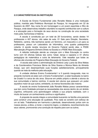 12
2.5 CARACTERÍSTICAS DA INSTITUIÇÃO
A Escola de Ensino Fundamental João Ronaldo Matias é uma instituição
pública, mantida pela Prefeitura Municipal de Pacajus, foi inaugurada em 22 de
fevereiro de 2007. Seu nome foi em homenagem a um jovem esportista e filho de
Pacajus, onde desenvolveu trabalho voluntário no esporte contribuindo com a cultura
e a educação para a formação de seus alunos na construção de uma sociedade
mais justa, harmoniosa e fraterna.
A escola é constituída por um total de 28 funcionários, sendo destes 14
professores e 407 alunos, oito salas de aula, 01 Sala para Direção, Secretaria,
Refeitório, cantina, três banheiros sendo um feminino, um masculino e um para os
professores, possui um Laboratório de Informática, uma quadra poliesportiva
coberta. A escola recebe recursos do Governo Federal sendo eles, e PDDE
Manutenção (Programa Dinheiro Direto na Escola) e o PDDE Mais Educação.
A referida instituição atende as crianças com o Mais Educação no contra
turno com 03 oficinas lúdicas tais como: futsal, dança e capoeira e 01 oficina
pedagógica de matemática e outra de letramento. Vale ressaltar que todas as
oficinas são oriundas do Programa Mais Educação do Governo Federal.
A escola está sobre a administração da Diretora Ledy Luana da Silva Matias
e da Coordenadora Francisca Sâmia da Silva Soares e Monica Maria de Almeida
Araújo, que vem desempenhado suas funções satisfatoriamente, principalmente
quando se trata da melhoria pela educação.
A unidade ofertava Ensino Fundamental I e II quando inaugurada, mas no
presente momento só estar com o Ensino Fundamental I, e estar localizada no bairro
de Croatá II a cerca de oito anos. Situa-se em prédio próprio e atende a alunos da
sua comunidade e bairros vizinhos. A escola tem alunos que possuem um poder
aquisitivo maior do que outros, entretanto, os menos favorecidos são maioria.
A escola de ensino fundamental João Ronaldo Matias possui características
que tem como finalidade principal as necessidades dos alunos dentro de um âmbito
cognitivo, enfocando uma aprendizagem voltada a sua própria realidade, com o
intuito de buscar um conhecimento contínuo e significativo.
A proposta da escola integra a comunidade buscando na família uma parceria
para construir uma educação de qualidade. Pois nada se constrói com esforço de
um só lado. Trabalhamos em harmonia e plenitude, desenvolvendo juntos com os
nossos alunos, a ética, a moral, o raciocínio logico, a cidadania, reconhecimento dos
seus valores, promovendo uma condução de respeito para com os outros.
 