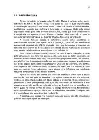 13
2.5.1 DIMENSÃO FÍSICA
O tipo de prédio da escola João Ronaldo Matias é próprio andar térreo,
cobertura de telhas de barro, possui seis salas de aula e duas improvisadas,
iluminadas por lâmpadas florescentes, assim como todos os outros locais da escola,
ventiladores, cobogós que melhora a iluminação e ventilação. Cada sala possui
capacidade média para vinte à vinte e cinco alunos, sendo que essa capacidade só
é respeitada em algumas turmas. Causando certas dificuldades não só para o
educador como também para o educando dificultando assim o aprendizado.
A escola fornece acesso a deficientes assim como assistência e
acessibilidade, rampas para ajudar na sua circulação, uma sala de atendimento
educacional especializado (AEE) equipada, com boa iluminação e materiais de
consumo que suprem as necessidades de nossos alunos. Computador adaptado
para atender deficiente visual e também as outra deficiências.
Uma quadra poli esportiva com coberta que tanto é usada pelos alunos como
pela comunidade, que tem livre acesso a ela, como área de lazer, laboratório de
informática devidamente adequado, com bancadas apropriadas e com central de ar,
um refeitório que é no pátio da escola com seis mesas e dez bancos, uma biblioteca
que divide espaço com a sala dos professores, uma sala de secretaria, uma cantina
com dispensa, três banheiros sendo um dentro do prédio, um dos meninos e outro
para as meninas todos adequados para alunos com deficiência ou mobilidade
reduzida, almoxarifado e uma sala de diretoria.
Apesar da escola ter apenas oito anos de existência, vimos que a escola
precisa de reformas, pois se encontra com alguns problemas em sua estrutura,
infiltrações, salas improvisadas com pouco espaço e problemas na rede elétrica que
prejudicam o bom planejamento das aula. No laboratório de informática é que
encontra-se o maior problema, pois não podem ser ligado todos os aparelhos por
haver queda na energia elétrica da escola. O espaço de leitura dentro da biblioteca é
muito limitado devido a junção com a sala de professores, que assim como para eles
é prejudicial para seu planejamento e rendimento.
A escola possui espaço livre mas sem uso pelos alunos, pois são limitados ao
pátio da escola por regras da instituição.
 