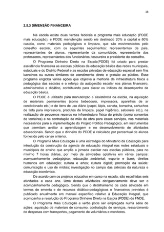 16
2.5.3 DIMENSÃO FINANCEIRA
Na escola existe duas verbas federais o programa mais educação (PDDE
mais educação), e PDDE manutenção sendo ele destinado 20% a capital e 80%
custeio, como materiais pedagógicos e limpeza, que são movimentados pelo
conselho escolar, com os seguintes seguimentos: representantes de pais,
representantes de alunos, representante da comunidade, representante dos
professores, representantes dos funcionários, tesoureira e presidente do conselho.
O Programa Dinheiro Direto na Escola(PDDE) foi criado para prestar
assistência financeira as escolas públicas da educação básica das redes municipais,
estaduais e do Distrito Federal e as escolas privadas de educação especial sem fins
lucrativos ou outras similares de atendimento direto e gratuito ao público. Esse
programa engloba várias ações que objetiva a melhoria da infraestrutura física e
pedagógica das escolas e o reforço da autogestão escolar nos planos financeiro,
administrativo e didático, contribuindo para elevar os índices de desempenho da
educação básica.
O PDDE é utilizado para manutenção e assistência da escola, na aquisição
de materiais permanentes (como bebedouro, impressora, aparelhos de ar
condicionado etc.) e de itens de uso diário (papel, lápis, caneta, borracha, cartuchos
de tinta para impressora, produtos de limpeza, papel higiênico, sabonete etc.), na
realização de pequenos reparos na infraestrutura física do prédio (como consertos
de torneiras) e na contratação de mão de obra para esses serviços, nos materiais
necessários para a implementação do Projeto Político Pedagógico, em instrumentos
que permitam avaliar a aprendizagem e no desenvolvimento de atividades
educacionais. Sendo que o dinheiro do PDDE é calculado por percentual de alunos
fornecido pelo censo anterior.
O Programa Mais Educação é uma estratégia do Ministério da Educação para
introdução da construção da agenda de educação integral nas redes estaduais e
municipais de ensino que amplia a jornada escolar nas escolas públicas, para no
mínimo 7 horas diárias, por meio de atividades optativas em vários campos:
acompanhamento pedagógico; educação ambiental; esporte e lazer; direitos
humanos em educação; cultura e artes; cultura digital; promoção da saúde;
comunicação e uso de mídias; investigação no campo das ciências da natureza e
educação econômica.
De acordo com os projetos educativo em curso na escola, são escolhidas seis
atividades a cada ano. Uma destas atividades obrigatoriamente deve ser o
acompanhamento pedagógico. Sendo que o detalhamento de cada atividade em
termos de ementa e de recursos didático-pedagógicos e financeiros previstos é
publicado anualmente em manual específico relativo à Educação Integral, que
acompanha a resolução do Programa Dinheiro Direto na Escola (PDDE) do FNDE.
O Programa Mais Educação a verba pode ser empregada numa série de
ações: aquisição de materiais de consumo, contratação de serviços, ressarcimento
de despesas com transportes, pagamento de voluntários e monitores.
 