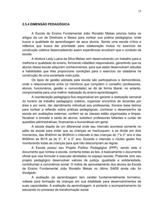 17
2.5.4 DIMENSÃO PEDAGÓGICA
A Escola de Ensino Fundamental João Ronaldo Matias prioriza todos os
artigos da Lei de Diretrizes e Bases para nortear sua pratica pedagógica, onde
busca a qualidade da aprendizagem de seus alunos. Sendo uma escola crítica e
reflexiva que busca dar prioridade para colaboração mutua no exercício da
construção coletiva desencadeando assim experiências envolvam que o contexto da
escola.
A diretora Lady Luana da Silva Metias vem desenvolvendo um trabalho para a
melhoria e qualidade do ensino, formando cidadãos responsáveis, garantindo que os
alunos dessa escola adquiram conhecimentos, para que estes desenvolvam atitudes
e habilidades que lhes proporcione condições para o exercício da cidadania na
construção de uma sociedade mais justa.
Os tipos de gestão adotada pela escola são participativos e democráticos,
onde o relacionamento entre os membros que compõem o conselho (professores,
alunos, funcionários, gestão e comunidade) se dá de forma liberal, no entanto,
comprometida para uma melhor realização do ensino-aprendizagem.
A coordenação pedagógica fica responsável em garantir a realização semanal
do horário de trabalho pedagógico coletivo, organizar encontros de docentes por
área e por serie, dar atendimento individual aos professores, fornece base teórica
para nortear a reflexão sobre práticas pedagógicas, conhecer o desempenho da
escola em avaliações externas, conferir se as classes estão organizadas e limpas,
fiscalizar a entrada e saída de alunos, substituir professores faltantes e cuidar de
questões administrativas, financeiras e burocráticas em geral.
A escola dispõe de um diferencial onde seu intervalo acontece somente no
pátio da escola para evitar que as crianças se machuquem, e se divide em dois
momentos, das 8h40min às 9h00min o intervalo é das crianças do 1°e 2° ano e das
9h00min às 9h15 as do 3°, 4° e 5° ano. Durante o intervalo o núcleo gestor fica
monitorando todas as crianças para que não descumpram as regras.
A Escola possui seu Projeto Político Pedagógico (PPP), sendo este o
documento que norteia a escola, contenta todas as leis, é basicamente o documento
oficial que visa formular e executar atividades no espaço escolar. Pretende com seu
projeto pedagógico desenvolver valores de justiça, igualdade e solidariedade,
contribuindo a convivência social. O índice de aproveitamento dos alunos da Escola
de Ensino Fundamental João Ronaldo Matias no último SAEB ainda não foi
divulgado.
A avaliação da aprendizagem tem caráter fundamentalmente formativo,
voltada para formação da crianças em sua totalidade para desenvolvimentos de
suas capacidades. A avaliação da aprendizagem, é portanto o acompanhamento do
educando no processo de transformação social.
 
