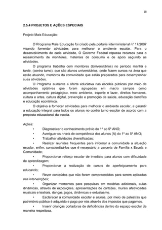 18
2.5.4 PROJETOS E AÇÕES ESPECIAIS
Projeto Mais Educação:
O Programa Mais Educação foi criado pela portaria interministerial n° 17/2007
visando fomentar atividades para melhorar o ambiente escolar. Para o
desenvolvimento de cada atividade, O Governo Federal repassa recursos para o
ressarcimento de monitores, materiais de consumo e de apoio segundo as
atividades.
O programa trabalha com monitores (Universitários) no período manhã e
tarde, (contra turno), que são alunos universitários, onde fazem cursos na área que
estão atuando, membros da comunidade que estão preparados para desempenhar
suas atividades.
O Programa aumenta a oferta educativa nas escolas públicas por meio de
atividades optativas que foram agrupadas em macro campos como
acompanhamento pedagógico, meio ambiente, esporte e lazer, direitos humanos,
cultura e artes, cultura digital, prevenção e promoção da saúde, educação científica
e educação econômica.
O objetivo é fornecer atividades para melhorar o ambiente escolar, e garantir
a educação integral para todos os alunos no contra turno escolar de acordo com a
proposta educacional da escola.
Ações:
• Diagnosticar o conhecimento prévio do 1º ao 5º ANO;
• Averiguar os níveis de competência dos alunos (A) do 1º ao 5º ANO;
• Trabalhar atividades diversificadas;
• Realizar reuniões frequentes para informar a comunidade a situação
escolar, enfim, conscientizá-los que é necessário a parceria de Família x Escola e
Comunidade;
• Proporcionar reforço escolar de imediato para alunos com dificuldade
de aprendizagem;
• Proporcionar a realização de cursos de aperfeiçoamento para
educando;
• Rever conteúdos que não foram compreendidos para serem aplicados
nas intervenções;
• Organizar momentos para pesquisas em matérias adicionais, aulas
dinâmicas, através de exposições, apresentações de cartazes, murais afetividades
musicais e teatrais, danças, jogos, dinâmicas e entusiasmo.
• Esclarecer a comunidade escolar e alunos, por meio de palestras que
patrimônio público é adquirido e pago por nós através dos impostos que pagamos.
• Inserir crianças portadoras de deficiências dentro do espaço escolar de
maneira respeitosa.
 