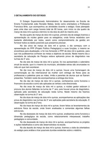 19
3 DETALHAMENTO DO ESTÁGIO
O Estagio Supervisionado Administrativo foi desenvolvido na Escola de
Ensino Fundamental João Ronaldo Matias, tendo como orientadora a Professora
Francisca Brito, que acompanhou as atividades durante o estágio. Esse planejado
para vinte dias com carga horaria total de 80 horas, com início no dia quatro de
março de dois mil e quinze e término no dia dois de abril do mesmo ano.
No dia quatro de março de dois mil e quinze, primeiro dia de estagio tivemos a
apresentação do núcleo gestor para os estagiários, onde fomos recebidos com
bastante afetividade por todos, assim como comprometimento da gestão em
fornecer todos os dados possíveis que possamos precisar.
No dia cinco de março de dois mil e quinze, o dia começou com a
apresentação do PPP (Projeto Político Pedagógico) e suas funções, o mesmo se
encontrava para atualização, e foi nos fornecido o PPP de dois mil e quatorze, para
que nós pudéssemos conhecer as metas e objetivos da escola. Neste mesmo dia a
secretaria de educação de Pacajus estava aplicando prova de diagnóstico nas
turmas de 3° ano.
No dia seis de março de dois mil e quinze, foi nos apresentado o calendário
anual da escola, que é o mesmo do município, atividades extras são anunciadas no
mês em que iram acontecer.
No dia nove de março de dois mil e quinze, houve uma homenagem de
comemoração ao dia internacional da mulher com entrega de flores para as
professoras e palestras para as mães, irmãs e parentes de alunos que se fizeram
presentes. Também neste dia acompanhamos a entrega dos livros.
No dia dez de março de dois mil e quinze, conhecemos como funciona o
financeiro da escola e como são aplicadas as verbas a ela direcionada.
No dia onze de março de dois mil e quinze, o núcleo gestor estavam à
procura dos alunos faltantes na turma de 1° ano, pois houver prova de diagnóstico,
aplicada pela secretaria de educação nesta turma. Neste mesmo dia fizemos
observação na turma do 3° ano.
No dia doze de março de dois mil e quinze, acompanhamos as aplicações das
prova de diagnóstico nas turmas de 3° ano aplicadas pela secretaria de educação. E
observação na turma de 2°ano.
No dia treze de março de dois mil e quinze, foram feitos os levantamentos da
estrutura física da escola, onde foram analisadas e comendas algumas falhas
estruturais.
No dia dezesseis de março de dois mil e quinze, analisamos como funciona a
dimensão pedagógica da escola, como relacionamento interpessoal, trabalho
pedagógico e comunidade.
No dia dezessete de março de dois mil e quinze, acompanhamos os projetos
e ações trabalhados e como são desenvolvidos na escola.
No dia dezoito de março de dois mil e quinze, tivemos a visita da orientadora
do estágio para análise e tirar possíveis duvidas existentes sobre o relatório.
 