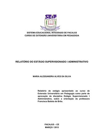 SISTEMA EDUCACIONAL INTEGRADO DE PACAJUS
CURSO DE EXTENSÃO UNIVERSITÁRIA EM PEDAGOGIA
RELATÓRIO DO ESTÁGIO SUPERVISIONADO I ADMINISTRATIVO
MARIA ALESSANDRA ALVES DA SILVA
Relatório de estágio apresentado ao curso de
Extensão Universitária em Pedagogia como parte de
aprovação da disciplina Estágio Supervisionado I
Administrativo, sobre a orientação da professora
Francisca Batista de Brito.
PACAJUS – CE
MARÇO / 2015
 