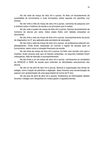 20
No dia vinte de março de dois mil e quinze, foi feito um levantamento da
quantidade de funcionários e suas formações, todas exposta em planilhas nos
anexos.
No dia vinte e três de março de dois mil e quinze, conversa de pesquisa com
a diretora sobre o histórico da escola e os princípios que à norteia.
No dia vinte e quatro de março de dois mil e quinze, fizemos levantamento de
números de alunos por serie, todos esses feitos com tabelas anexadas ao
documento.
No dia vinte e seis de março de dois mil e quinze, acompanhamento da prova
de diagnostico no 5° ano aplicada pela secretaria de educação.
No dia vinte e sete de março de dois mil e quinze, os professores estavam em
planejamento. Onde foram repassado as normas e regras da escolas para os
funcionários, assim como a situação financeira da escola.
No dia trinta de março de dois mil e quinze, foi feito uma reunião com pais e
mestres, foram poucos pais que se fizeram presentes, os assuntos tratados foram
indisciplinas, falta de atenção e acompanhamento.
No dia trinta e um de março de dois mil e quinze, conhecemos os resultados
do SPAECE e IDEB da escola para entender as dificuldades educacionais dos
alunos.
No dia um de abril de dois mil e quinze, fizemos a organização dos temas do
estágio, como criação de planilhas e digitação. Após tivemos uma comemoração da
pascoa com apresentação de uma peça teatral da turma de 5º ano.
No dia seis de abril de dois mil e quinze, finalizamos as informações obtidas
durante o estágio com despedida do núcleo gestor e agradecimentos.
 