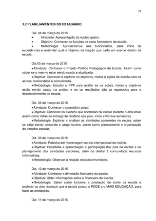 22
3.2 PLANEJAMENTOS DO ESTAGIÁRIO
Dia: 04 de março de 2015
 Atividade: Apresentação do núcleo gestor.
 Objetivo: Conhecer as funções de cada funcionário da escola.
 Metodologia: Apresentar-se aos funcionários, para troca de
experiências e entender qual o objetivo da função que cada um exerce dentro da
escola.
Dia:05 de março de 2015
Atividade: Conhecer o Projeto Político Pedagógico da Escola. Assim como
saber se o mesmo estar sendo usado e atualizado.
Objetivo: Conhecer e explorar os objetivos, metas e ações da escola para os
alunos, funcionários e comunidade.
Metodologia: Estudar o PPP para avaliar se as ações, metas e objetivos
estão sendo usado na pratica e se os resultados são os esperados para o
desenvolvimento da escola.
Dia: 06 de março de 2015
Atividade: Conhecer o calendário anual.
Objetivo: Conhecer os eventos que ocorrerão na escola durante o ano letivo
assim como datas de entrega de relatório aos pais, início e fim dos semestres.
Metodologia: Explorar e analisar as atividades ocorrentes na escola, saber
se estar sendo comprida a carga horaria, assim como planejamento e organização
do trabalho escolar.
Dia: 09 de março de 2015
Atividade: Palestra em homenagem ao dia internacional da mulher.
Objetivo: Possibilita a aproximação e participação dos pais na escola e no
planejamento das atividades escolares, além de ofertar à comunidade recursos
informativos.
Metodologia: Observar a relação escola/comunidade.
Dia: 10 de março de 2015
Atividade: Conhecer a dimensão financeira da escola.
Objetivo: Obter informações sobre o financeiro da escola.
Metodologia: Saber como funciona a prestação de conta da escola e
explorar os dois recursos que a escola possui o PDDE e o MAIS EDUCAÇÃO, para
fazer as anotações.
Dia: 11 de março de 2015
 