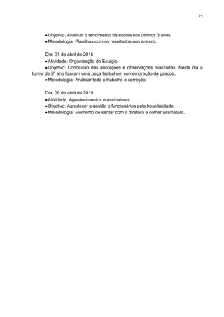 25
Objetivo: Analisar o rendimento da escola nos últimos 3 anos.
Metodologia: Planilhas com os resultados nos anexos.
Dia: 01 de abril de 2015
Atividade: Organização do Estagio
Objetivo: Conclusão das anotações e observações realizadas. Neste dia a
turma de 5º ano fizeram uma peça teatral em comemoração da pascoa.
Metodologia: Analisar todo o trabalho e correção.
Dia: 06 de abril de 2015
Atividade: Agradecimentos e assinaturas.
Objetivo: Agradecer a gestão e funcionários pela hospitalidade.
Metodologia: Momento de sentar com a diretora e colher assinatura.
 