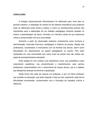 26
CONCLUSÃO
O Estagio Supervisionado Administrativo foi elaborado para vinte dias no
período matutino, a realização do mesmo foi de extrema importância pois podemos
notar as diferenças entre teoria e pratica, e como os conhecimentos prévios são
importantes para a elaboração de um trabalho pedagógico eficiente pautado no
ensino e aprendizagem do aluno, tornando um indivíduo ciente de sua autonomia
crítica e comprometido com sua comunidade.
Somente a partir da observação podemos conhecemos como funciona a
administração, dimensão financeira, pedagógica e histórico da escola, relação dos
professores, coordenados e funcionários com as famílias dos alunos, assim como
dificuldades em desempenhar os papeis pedagógicos na escola. Pois estar
implantada em uma comunidade que cobra muito da escola mas não realiza seu
papel de acompanhamento estudantil.
Esse estágio foi com certeza uma experiência única, que possibilitou nosso
crescimento acadêmico, nos encaminhando e transformando, para sermos
professores comprometidos com o crescimento de nossos alunos, que é o objetivo
que desejamos alcançar ao terminar a graduação.
Desta forma não cabe ser apenas um professor, e sim um ótimo professor
que acredita na educação, que estar disposto a lutar por ela, superando cada dia as
dificuldades encontradas, comprometido com a formação de cidadãos críticos e
reflexivos.
 