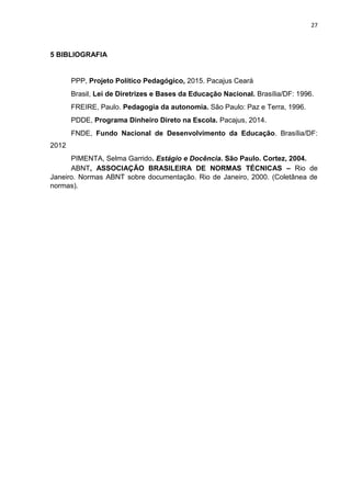 27
5 BIBLIOGRAFIA
PPP, Projeto Político Pedagógico, 2015. Pacajus Ceará
Brasil, Lei de Diretrizes e Bases da Educação Nacional. Brasília/DF: 1996.
FREIRE, Paulo. Pedagogia da autonomia. São Paulo: Paz e Terra, 1996.
PDDE, Programa Dinheiro Direto na Escola. Pacajus, 2014.
FNDE, Fundo Nacional de Desenvolvimento da Educação. Brasília/DF:
2012
PIMENTA, Selma Garrido. Estágio e Docência. São Paulo. Cortez, 2004.
ABNT, ASSOCIAÇÃO BRASILEIRA DE NORMAS TÉCNICAS – Rio de
Janeiro. Normas ABNT sobre documentação. Rio de Janeiro, 2000. (Coletânea de
normas).
 