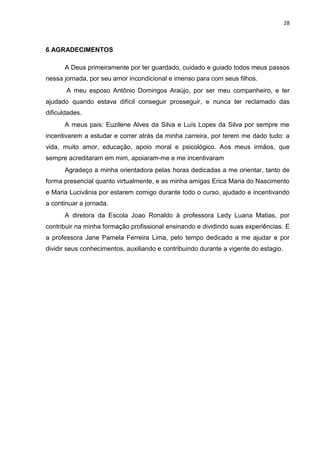 28
6 AGRADECIMENTOS
A Deus primeiramente por ter guardado, cuidado e guiado todos meus passos
nessa jornada, por seu amor incondicional e imenso para com seus filhos.
A meu esposo Antônio Domingos Araújo, por ser meu companheiro, e ter
ajudado quando estava difícil conseguir prosseguir, e nunca ter reclamado das
dificuldades.
A meus pais: Euzilene Alves da Silva e Luís Lopes da Silva por sempre me
incentivarem a estudar e correr atrás da minha carreira, por terem me dado tudo: a
vida, muito amor, educação, apoio moral e psicológico. Aos meus irmãos, que
sempre acreditaram em mim, apoiaram-me e me incentivaram
Agradeço a minha orientadora pelas horas dedicadas a me orientar, tanto de
forma presencial quanto virtualmente, e as minha amigas Erica Maria do Nascimento
e Maria Lucivânia por estarem comigo durante todo o curso, ajudado e incentivando
a continuar a jornada.
A diretora da Escola Joao Ronaldo à professora Ledy Luana Matias, por
contribuir na minha formação profissional ensinando e dividindo suas experiências. E
a professora Jane Pamela Ferreira Lima, pelo tempo dedicado a me ajudar e por
dividir seus conhecimentos, auxiliando e contribuindo durante a vigente do estagio.
 