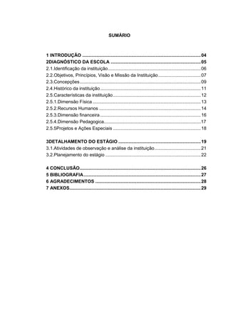 SUMÀRIO
1 INTRODUÇÃO ............................................................................................04
2DIAGNÓSTICO DA ESCOLA ......................................................................05
2.1.Identificação da instituição........................................................................06
2.2.Objetivos, Princípios, Visão e Missão da Instituição.................................07
2.3.Concepções..............................................................................................09
2.4.Histórico da instituição..............................................................................11
2.5.Características da instituição....................................................................12
2.5.1.Dimensão Física ....................................................................................13
2.5.2.Recursos Humanos ...............................................................................14
2.5.3.Dimensão financeira ..............................................................................16
2.5.4.Dimensão.Pedagogica............................................................................17
2.5.5Projetos e Ações Especiais ....................................................................18
3DETALHAMENTO DO ESTÁGIO ................................................................19
3.1.Atividades de observação e análise da instituição....................................21
3.2.Planejamento do estágio ..........................................................................22
4 CONCLUSÃO..............................................................................................26
5 BIBLIOGRAFIA...........................................................................................27
6 AGRADECIMENTOS ..................................................................................28
7 ANEXOS......................................................................................................29
 