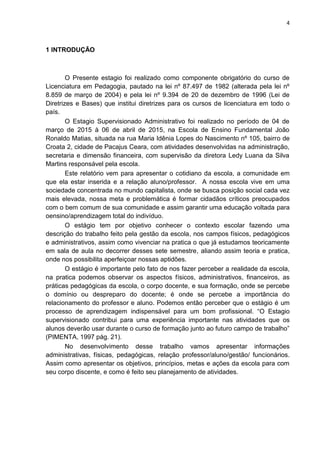 4
1 INTRODUÇÃO
O Presente estagio foi realizado como componente obrigatório do curso de
Licenciatura em Pedagogia, pautado na lei nº 87.497 de 1982 (alterada pela lei nº
8.859 de março de 2004) e pela lei nº 9.394 de 20 de dezembro de 1996 (Lei de
Diretrizes e Bases) que institui diretrizes para os cursos de licenciatura em todo o
país.
O Estagio Supervisionado Administrativo foi realizado no período de 04 de
março de 2015 à 06 de abril de 2015, na Escola de Ensino Fundamental João
Ronaldo Matias, situada na rua Maria Idênia Lopes do Nascimento nº 105, bairro de
Croata 2, cidade de Pacajus Ceara, com atividades desenvolvidas na administração,
secretaria e dimensão financeira, com supervisão da diretora Ledy Luana da Silva
Martins responsável pela escola.
Este relatório vem para apresentar o cotidiano da escola, a comunidade em
que ela estar inserida e a relação aluno/professor. A nossa escola vive em uma
sociedade concentrada no mundo capitalista, onde se busca posição social cada vez
mais elevada, nossa meta e problemática é formar cidadãos críticos preocupados
com o bem comum de sua comunidade e assim garantir uma educação voltada para
oensino/aprendizagem total do indivíduo.
O estágio tem por objetivo conhecer o contexto escolar fazendo uma
descrição do trabalho feito pela gestão da escola, nos campos físicos, pedagógicos
e administrativos, assim como vivenciar na pratica o que já estudamos teoricamente
em sala de aula no decorrer desses sete semestre, aliando assim teoria e pratica,
onde nos possibilita aperfeiçoar nossas aptidões.
O estágio é importante pelo fato de nos fazer perceber a realidade da escola,
na pratica podemos observar os aspectos físicos, administrativos, financeiros, as
práticas pedagógicas da escola, o corpo docente, e sua formação, onde se percebe
o domínio ou despreparo do docente; é onde se percebe a importância do
relacionamento do professor e aluno. Podemos então perceber que o estágio é um
processo de aprendizagem indispensável para um bom profissional. “O Estagio
supervisionado contribui para uma experiência importante nas atividades que os
alunos deverão usar durante o curso de formação junto ao futuro campo de trabalho”
(PIMENTA, 1997 pág. 21).
No desenvolvimento desse trabalho vamos apresentar informações
administrativas, físicas, pedagógicas, relação professor/aluno/gestão/ funcionários.
Assim como apresentar os objetivos, princípios, metas e ações da escola para com
seu corpo discente, e como é feito seu planejamento de atividades.
 