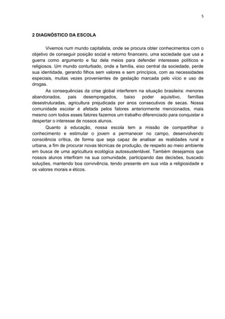 5
2 DIAGNÓSTICO DA ESCOLA
Vivemos num mundo capitalista, onde se procura obter conhecimentos com o
objetivo de conseguir posição social e retorno financeiro, uma sociedade que usa a
guerra como argumento e faz dela meios para defender interesses políticos e
religiosos. Um mundo conturbado, onde a família, eixo central da sociedade, perde
sua identidade, gerando filhos sem valores e sem princípios, com as necessidades
especiais, muitas vezes provenientes de gestação marcada pelo vício e uso de
drogas.
As consequências da crise global interferem na situação brasileira: menores
abandonados, pais desempregados, baixo poder aquisitivo, famílias
desestruturadas, agricultura prejudicada por anos consecutivos de secas. Nossa
comunidade escolar é afetada pelos fatores anteriormente mencionados, mais
mesmo com todos esses fatores fazemos um trabalho diferenciado para conquistar e
despertar o interesse de nossos alunos.
Quanto à educação, nossa escola tem a missão de compartilhar o
conhecimento e estimular o jovem a permanecer no campo, desenvolvendo
consciência crítica, de forma que seja capaz de analisar as realidades rural e
urbana, a fim de procurar novas técnicas de produção, de respeito ao meio ambiente
em busca de uma agricultura ecológica autossustentável. Também desejamos que
nossos alunos interfiram na sua comunidade, participando das decisões, buscado
soluções, mantendo boa convivência, tendo presente em sua vida a religiosidade e
os valores morais e éticos.
 