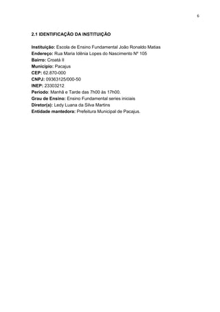 6
2.1 IDENTIFICAÇÃO DA INSTITUIÇÃO
Instituição: Escola de Ensino Fundamental João Ronaldo Matias
Endereço: Rua Maria Idênia Lopes do Nascimento Nº 105
Bairro: Croatá II
Município: Pacajus
CEP: 62.870-000
CNPJ: 09363125/000-50
INEP: 23303212
Período: Manhã e Tarde das 7h00 às 17h00.
Grau de Ensino: Ensino Fundamental series iniciais
Diretor(a): Ledy Luana da Silva Martins
Entidade mantedora: Prefeitura Municipal de Pacajus.
 