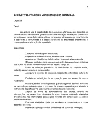 7
2.2 OBJETIVOS, PRINCÍPIOS, VISÃO E MISSÃO DA INSTITUIÇÃO.
Objetivos
Geral:
Este projeto visa à possibilidade de desenvolver a formação dos docentes no
pleno exercício da cidadania, garantindo-lhe uma educação voltada para um ensino-
aprendizagem capaz de torná-los críticos, conscientes e integrados ao convívio junto
a sociedade, a comunidade e a escola superando as dificuldades encontradas e
promovendo uma educação de qualidade.
Específicos:
• Zelar pela aprendizagem dos alunos;
• Proporcionar aulas dinâmicas, envolventes e criativas;
• Amenizar as dificuldades de leitura /escrita encontradas na escola;
• Oferecer condições para o desenvolvimento das capacidades artísticas
dos alunos no ensino fundamental através de Teatro, Dança etc.;
• Incluir as crianças portadoras de deficiências no convívio social,
tratando-as com respeito e consideração;
• Assegurar o exercício da cidadania, resgatando a identidade cultural do
aluno;
• Estabelecer estratégias de recuperação para os alunos de menor
rendimento;
• Buscar subsídios teóricos práticos que fortaleçam os estudos, inovando
as metodologias aplicadas para o processo de ensino – aprendizagem, visando o
instrumento do professor no uso de uma nova metodologia de ensino;
• Ampliar os níveis de aproveitamento dos alunos, através de
intervenções que gerem boas situações de aprendizagens, aplicando atividades
diversificadas nas intervenções pedagógicas levando em consideração a análise
avaliativa dos níveis;
• Promover atividades cíveis que envolvam a comunidade e o corpo
docente e discente;
• Incentivar a participação dos professores em cursos de formação;
 