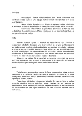 8
Princípios
 Participação- Somos comprometidos com aulas dinâmicas que
envolvam nossos alunos e uma equipe multidisciplinar comprometida com a sua
aprendizagem.
 Solidariedade- Respeitando as diferenças sociais e raciais, valorizando
as atividades individuais e coletivas com seriedade e incentivando novas amizades.
 Criatividade- Incentivamos e apoiamos a criatividade e inovação para
os trabalhos de experiências cientificas, valorizando o seu potencial cognitivo e o
comprometimento da equipe.
Visão
Visando levantar, apurar e detalhar as necessidades que norteiam e
caracterizam o trabalho da escola junto à comunidade e a própria gestão escolar é
que elaboramos o seguinte projeto pedagógico, que consiste em estudar e adequar
o ambiente escolar a prática motivadora que influenciam na aprendizagem dos
alunos e na integração da comunidade escola procurando diminuir as dificuldades
encontradas, e melhorando a capacitação dos mestres em busca de resultados
positivos das metodologias aplicadas no processo de ensino.
Utilizando da melhor forma possível os recursos disponíveis na escola
propondo alternativas para superar as dificuldades e promover um processo de
ensino - aprendizagem interagindo com a comunidade - escola.
Missão
Trabalhar com a educação e esporte de forma permanente e eficaz, a fim de
transformar a consciência passiva de nossos educando em consciência ativa.
Privilegiando a interação entre o conhecimento humano, equilíbrio social-emocional
e princípios éticos e cristãos.
Proporcionar atividades educacionais através do esporte, lazer e cultura
formando cidadãos críticos reflexivos sendo capazes de ser agentes de
transformação social. Desenvolver também na pessoa humana a responsabilidade
por sua qualidade de vida e pela construção de uma sociedade fraterna, justa e
harmoniosa.
 