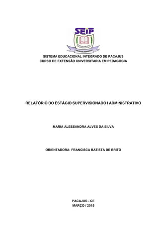 SISTEMA EDUCACIONAL INTEGRADO DE PACAJUS
CURSO DE EXTENSÂO UNIVERSITARIA EM PEDAGOGIA
RELATÓRIO DO ESTÁGIO SUPERVISIONADO I ADMINISTRATIVO
MARIA ALESSANDRA ALVES DA SILVA
ORIENTADORA: FRANCISCA BATISTA DE BRITO
PACAJUS - CE
MARÇO / 2015
 