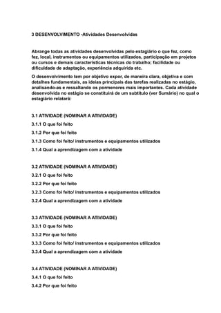 3 DESENVOLVIMENTO -Atividades Desenvolvidas
Abrange todas as atividades desenvolvidas pelo estagiário o que fez, como
fez, local, instrumentos ou equipamentos utilizados, participação em projetos
ou cursos e demais características técnicas do trabalho; facilidade ou
dificuldade de adaptação, experiência adquirida etc.
O desenvolvimento tem por objetivo expor, de maneira clara, objetiva e com
detalhes fundamentais, as ideias principais das tarefas realizadas no estágio,
analisando-as e ressaltando os pormenores mais importantes. Cada atividade
desenvolvida no estágio se constituirá de um subtítulo (ver Sumário) no qual o
estagiário relatará:
3.1 ATIVIDADE (NOMINAR A ATIVIDADE)
3.1.1 O que foi feito
3.1.2 Por que foi feito
3.1.3 Como foi feito/ instrumentos e equipamentos utilizados
3.1.4 Qual a aprendizagem com a atividade
3.2 ATIVIDADE (NOMINAR A ATIVIDADE)
3.2.1 O que foi feito
3.2.2 Por que foi feito
3.2.3 Como foi feito/ instrumentos e equipamentos utilizados
3.2.4 Qual a aprendizagem com a atividade
3.3 ATIVIDADE (NOMINAR A ATIVIDADE)
3.3.1 O que foi feito
3.3.2 Por que foi feito
3.3.3 Como foi feito/ instrumentos e equipamentos utilizados
3.3.4 Qual a aprendizagem com a atividade
3.4 ATIVIDADE (NOMINAR A ATIVIDADE)
3.4.1 O que foi feito
3.4.2 Por que foi feito
 
