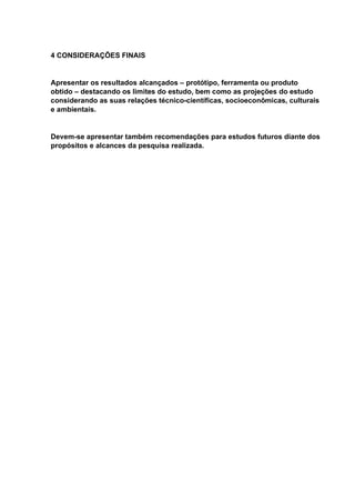 4 CONSIDERAÇÕES FINAIS
Apresentar os resultados alcançados – protótipo, ferramenta ou produto
obtido – destacando os limites do estudo, bem como as projeções do estudo
considerando as suas relações técnico-científicas, socioeconômicas, culturais
e ambientais.
Devem-se apresentar também recomendações para estudos futuros diante dos
propósitos e alcances da pesquisa realizada.
 