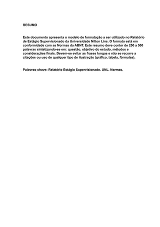 RESUMO
Este documento apresenta o modelo de formatação a ser utilizado no Relatório
de Estágio Supervisionado da Universidade Nilton Lins. O formato está em
conformidade com as Normas da ABNT. Este resumo deve conter de 250 a 500
palavras sintetizando-se em: questão, objetivo do estudo, métodos e
considerações finais. Devem-se evitar as frases longas e não se recorre a
citações ou uso de qualquer tipo de ilustração (gráfico, tabela, fórmulas).
Palavras-chave: Relatório Estágio Supervisionado. UNL. Normas.
 