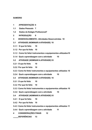 SUMÁRIO
1 APRESENTAÇÃO 8
1.1 Dados Pessoais 7
1.2 Dados do Estágio Profissional7
2 INTRODUÇÃO 9
3 DESENVOLVIMENTO - Atividades Desenvolvidas 10
3.1 ATIVIDADE (NOMINAR A ATIVIDADE) 10
3.1.1 O que foi feito 10
3.1.2 Por que foi feito 10
3.1.3 Como foi feito/ instrumentos e equipamentos utilizados10
3.1.4 Qual a aprendizagem com a atividade 10
3.2 ATIVIDADE (NOMINAR A ATIVIDADE)10
3.2.1 O que foi feito 10
3.2.2 Por que foi feito 10
3.2.3 Como foi feito/ instrumentos e equipamentos utilizados 10
3.2.4 Qual a aprendizagem com a atividade 10
3.3 ATIVIDADE (NOMINAR A ATIVIDADE) 10
3.3.1 O que foi feito 10
3.3.2 Por que foi feito 10
3.3.3 Como foi feito/ instrumentos e equipamentos utilizados 10
3.3.4 Qual a aprendizagem com a atividade 10
3.4 ATIVIDADE (NOMINAR A ATIVIDADE)10
3.4.1 O que foi feito 10
3.4.2 Por que foi feito 10
3.4.3 Como foi feito/ instrumentos e equipamentos utilizados 11
3.4.4 Qual a aprendizagem com a atividade 11
4 CONSIDERAÇÕES FINAIS 12
REFERÊNCIAS 13
 
