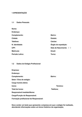 1 APRESENTAÇÃO
1.1 Dados Pessoais
Nome:
Endereço:
Complemento: Bairro:
Cidade: Estado:
Telefone: Celular:
N. identidade: Órgão de expedição:
CPF: Data de Nascimento: / /
Matrícula: Email:
Período Letivo: Turno:
1.2 Dados do Estágio Profissional
Empresa:
Endereço:
Complemento: Bairro:
Setor / Área do estágio:
Carga horária diária:
Início: Término:
Total de horas: Telefone:
Responsável imediato/Nome:
Cargo/Função do Responsável:
Formação profissional do Responsável:
Deve conter um texto que apresente a empresa em que o estágio foi realizado,
abordando informações sobre um breve histórico da organização,
 